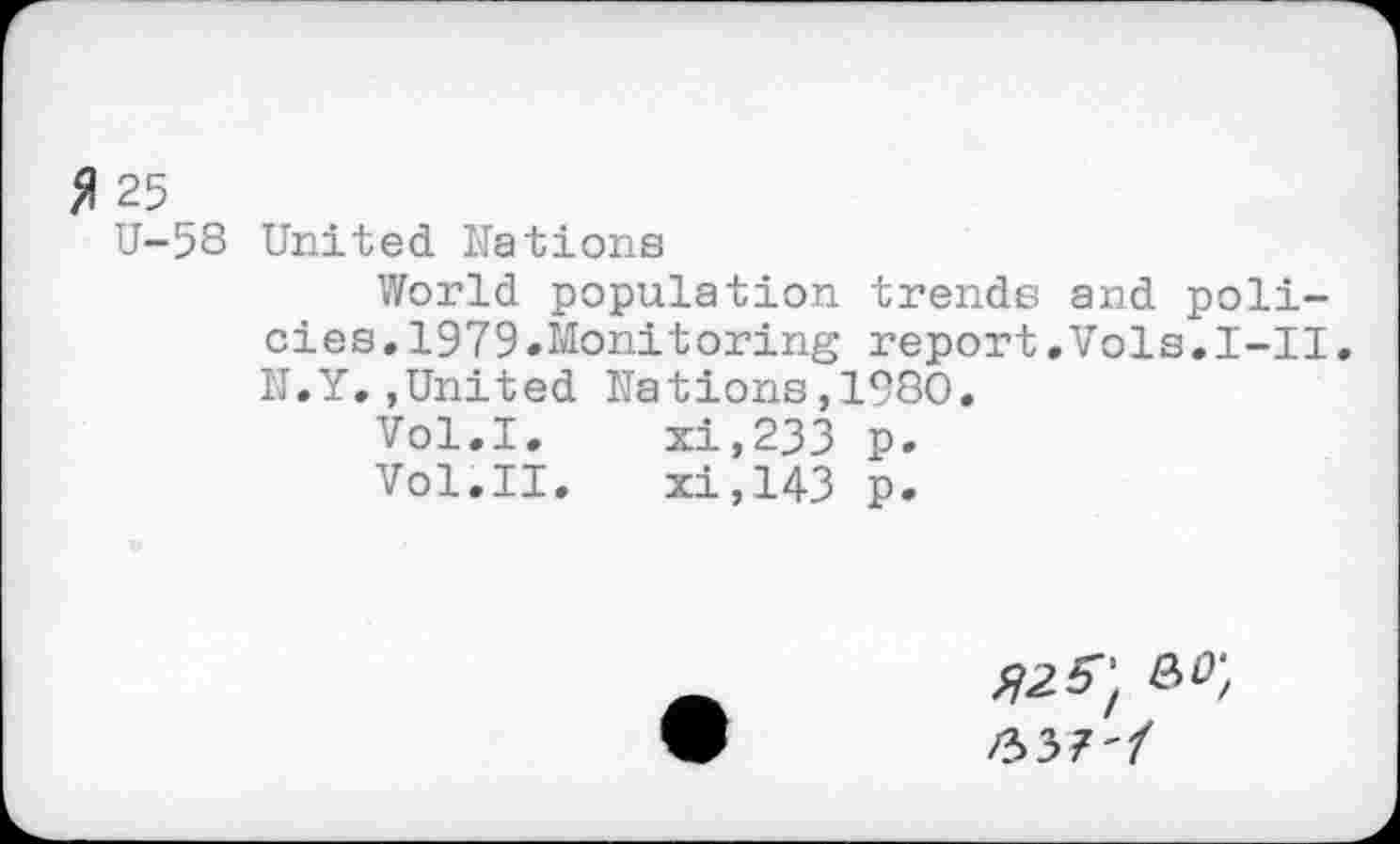 ﻿fl 25
U-58 United Nations
World population trends and policies, 1979.Monitoring report.Vols.I-II. N.Y.,United Nations,1980.
Vol.I.	xi,233 p.
Vol.II.	xi,143 p.